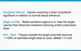 Irradiated Volume : Volume receiving a dose considered
significant in relation to normal tissue tolerance.
Organ at Risk : Radio-sensitive organs in or near the target
volume that influences treatment planning and/or prescribed
dose.
Hot – Spot : Tissues outside the target area that receives
> 100% of specified target dose to area, atleast > 2 cm2
 