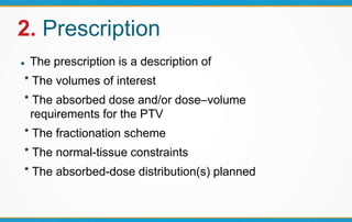 2. Prescription
 The prescription is a description of
* The volumes of interest
* The absorbed dose and/or dose–volume
requirements for the PTV
* The fractionation scheme
* The normal-tissue constraints
* The absorbed-dose distribution(s) planned
 