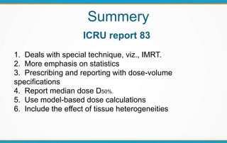 Summery
ICRU report 83
1. Deals with special technique, viz., IMRT.
2. More emphasis on statistics
3. Prescribing and reporting with dose-volume
specifications
4. Report median dose D50%.
5. Use model-based dose calculations
6. Include the effect of tissue heterogeneities
 