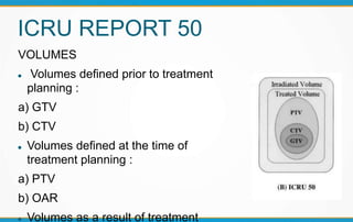 ICRU REPORT 50
VOLUMES
 Volumes defined prior to treatment
planning :
a) GTV
b) CTV
 Volumes defined at the time of
treatment planning :
a) PTV
b) OAR
 Volumes as a result of treatment
 