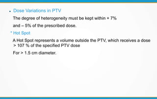  Dose Variations in PTV
The degree of heterogeneity must be kept within + 7%
and – 5% of the prescribed dose.
* Hot Spot
A Hot Spot represents a volume outside the PTV, which receives a dose
> 107 % of the specified PTV dose
For > 1.5 cm diameter.
 