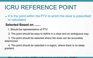 ICRU REFERENCE POINT
 It is the point within the PTV to which the dose is prescribed
or calculated.
Selected Based on .......
1. Should be representative of PTV.
2. The point should be easy to define in a clear and an ambiguous way.
3. The point should be selected where the dose can be accurately
determined.
4. The point should be selected in a region, where there is no steep
gradient.
 