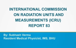 INTERNATIONAL COMMISSION
ON RADIATION UNITS AND
MEASUREMENTS (ICRU)
REPORT 83
By: Subhash Verma
Resident Medical Physicist, IMS, BHU
 