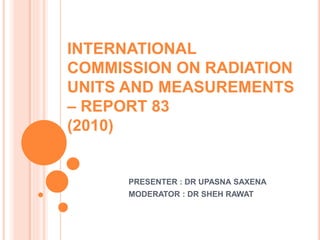 INTERNATIONAL
COMMISSION ON RADIATION
UNITS AND MEASUREMENTS
– REPORT 83
(2010)
PRESENTER : DR UPASNA SAXENA
MODERATOR : DR SHEH RAWAT
 