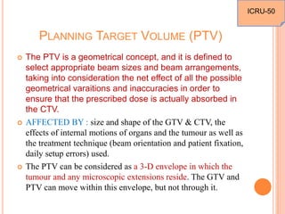 PLANNING TARGET VOLUME (PTV)
 The PTV is a geometrical concept, and it is defined to
select appropriate beam sizes and beam arrangements,
taking into consideration the net effect of all the possible
geometrical varaitions and inaccuracies in order to
ensure that the prescribed dose is actually absorbed in
the CTV.
 AFFECTED BY : size and shape of the GTV & CTV, the
effects of internal motions of organs and the tumour as well as
the treatment technique (beam orientation and patient fixation,
daily setup errors) used.
 The PTV can be considered as a 3-D envelope in which the
tumour and any microscopic extensions reside. The GTV and
PTV can move within this envelope, but not through it.
ICRU-50
 