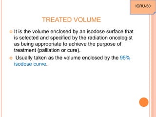 TREATED VOLUME
 It is the volume enclosed by an isodose surface that
is selected and specified by the radiation oncologist
as being appropriate to achieve the purpose of
treatment (palliation or cure).
 Usually taken as the volume enclosed by the 95%
isodose curve.
ICRU-50
 