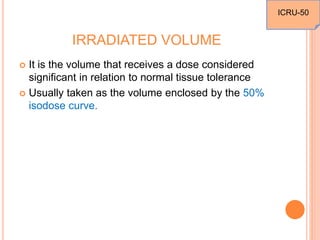 IRRADIATED VOLUME
 It is the volume that receives a dose considered
significant in relation to normal tissue tolerance
 Usually taken as the volume enclosed by the 50%
isodose curve.
ICRU-50
 