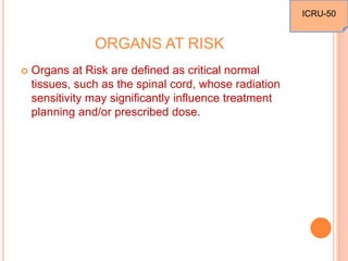 ORGANS AT RISK
 Organs at Risk are defined as critical normal
tissues, such as the spinal cord, whose radiation
sensitivity may significantly influence treatment
planning and/or prescribed dose.
ICRU-50
 
