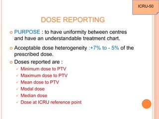 DOSE REPORTING
 PURPOSE : to have uniformity between centres
and have an understandable treatment chart.
 Acceptable dose heterogeneity :+7% to - 5% of the
prescribed dose.
 Doses reported are :
 Minimum dose to PTV
 Maximum dose to PTV
 Mean dose to PTV
 Modal dose
 Median dose
 Dose at ICRU reference point
ICRU-50
 