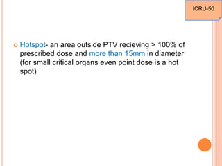  Hotspot- an area outside PTV recieving > 100% of
prescribed dose and more than 15mm in diameter
(for small critical organs even point dose is a hot
spot)
ICRU-50
 