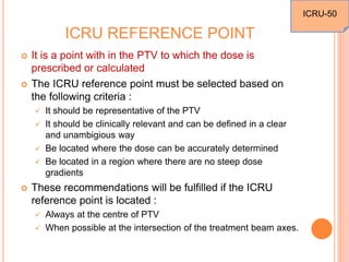 ICRU REFERENCE POINT
 It is a point with in the PTV to which the dose is
prescribed or calculated
 The ICRU reference point must be selected based on
the following criteria :
 It should be representative of the PTV
 It should be clinically relevant and can be defined in a clear
and unambigious way
 Be located where the dose can be accurately determined
 Be located in a region where there are no steep dose
gradients
 These recommendations will be fulfilled if the ICRU
reference point is located :
 Always at the centre of PTV
 When possible at the intersection of the treatment beam axes.
ICRU-50
 