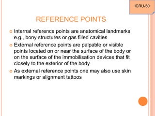 REFERENCE POINTS
 Internal reference points are anatomical landmarks
e.g., bony structures or gas filled cavities
 External reference points are palpable or visible
points located on or near the surface of the body or
on the surface of the immobilisation devices that fit
closely to the exterior of the body
 As external reference points one may also use skin
markings or alignment tattoos
ICRU-50
 
