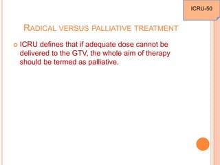 RADICAL VERSUS PALLIATIVE TREATMENT
 ICRU defines that if adequate dose cannot be
delivered to the GTV, the whole aim of therapy
should be termed as palliative.
ICRU-50
 