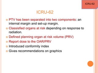 ICRU-62
 PTV has been separated into two components: an
internal margin and set-up margin.
 Classisfied organs at risk depending on response to
radiation.
 Defined planning organ at risk volume (PRV)
 Report dose to the OAR/PRV
 Introduced conformity index
 Gives recommendations on graphics
ICRU-62
 