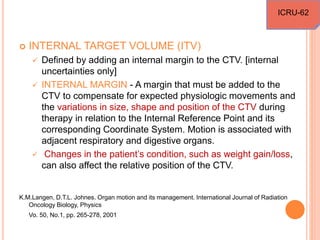  INTERNAL TARGET VOLUME (ITV)
 Defined by adding an internal margin to the CTV. [internal
uncertainties only]
 INTERNAL MARGIN - A margin that must be added to the
CTV to compensate for expected physiologic movements and
the variations in size, shape and position of the CTV during
therapy in relation to the Internal Reference Point and its
corresponding Coordinate System. Motion is associated with
adjacent respiratory and digestive organs.
 Changes in the patient’s condition, such as weight gain/loss,
can also affect the relative position of the CTV.
K.M.Langen, D.T.L. Johnes. Organ motion and its management. International Journal of Radiation
Oncology Biology, Physics
Vo. 50, No.1, pp. 265-278, 2001
ICRU-62
 