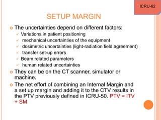 SETUP MARGIN
 The uncertainties depend on different factors:
 Variations in patient positioning
 mechanical uncertainties of the equipment
 dosimetric uncertainties (light-radiation field agreement)
 transfer set-up errors
 Beam related parameters
 human related uncertainties
 They can be on the CT scanner, simulator or
machine.
 The net effort of combining an Internal Margin and
a set up margin and adding it to the CTV results in
the PTV previously defined in ICRU-50. PTV = ITV
+ SM
ICRU-62
 