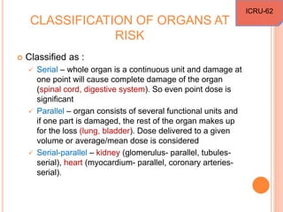 CLASSIFICATION OF ORGANS AT
RISK
 Classified as :
 Serial – whole organ is a continuous unit and damage at
one point will cause complete damage of the organ
(spinal cord, digestive system). So even point dose is
significant
 Parallel – organ consists of several functional units and
if one part is damaged, the rest of the organ makes up
for the loss (lung, bladder). Dose delivered to a given
volume or average/mean dose is considered
 Serial-parallel – kidney (glomerulus- parallel, tubules-
serial), heart (myocardium- parallel, coronary arteries-
serial).
ICRU-62
 