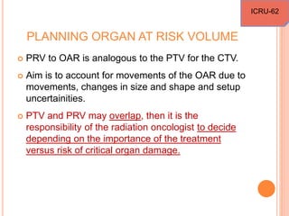PLANNING ORGAN AT RISK VOLUME
 PRV to OAR is analogous to the PTV for the CTV.
 Aim is to account for movements of the OAR due to
movements, changes in size and shape and setup
uncertainities.
 PTV and PRV may overlap, then it is the
responsibility of the radiation oncologist to decide
depending on the importance of the treatment
versus risk of critical organ damage.
ICRU-62
 