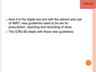  Now it is the digital era and with the advent and use
of IMRT, new guidelines need to be set for
prescription, reporting and recording of dose.
 The ICRU-83 deals with these new guidelines
ICRU-62
 