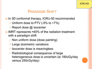 PARADIGM SHIFT
 In 3D conformal therapy, ICRU-50 recommended
 Uniform dose to PTV (-5% to +7%)
 Report dose @ isocenter
 IMRT represents ≈40% of the radiation treatment
with a paradigm shift
 Non uniform dose (dose painting)
 Large dosimetric variations
 Isocenter dose is meaningless
 Radiobiological consequence of large
heterogeneous dose is uncertain (ie 180cGy/day
versus 250cGy/day)
ICRU-83
 