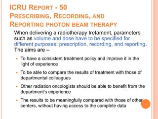 ICRU REPORT - 50
PRESCRIBING, RECORDING, AND
REPORTING PHOTON BEAM THERAPY
When delivering a radiotherapy tretament, parameters
such as volume and dose have to be specified for
different purposes: prescription, recording, and reporting.
The aims are –
 To have a consistent treatment policy and improve it in the
light of experience
 To be able to compare the results of treatment with those of
departmental colleagues
 Other radiation oncologists should be able to benefit from the
department’s experience
 The results to be meaningfully compared with those of other
centers, without having access to the complete data
 