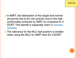  In IMRT, the delineation of the target and normal
structures has to be very precise due to the high
conformality achieved by IMRT as compared to 3-
DCRT. This benefit is especially seen in concave
volumes.
 The tolerance for the MLC leaf position is smaller
when using the MLC for IMRT than for 3-DCRT.
ICRU-83
 