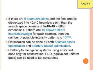  If there are 5 beam directions and the field area is
discretized into 40x40 beamlets each, then the
search space consists of 5x40x40 = 8000
dimensions. It there are 10 allowed beam
intensities/weight for each beamlet, then the
number of possible intensity patterns is 108000.
 Optimzation can be done by both beamlet based
optimization and aperture based optimization.
 Contrary to the typical systems using absorbed
dose only for optimization, EUD (equivalent uniform
dose) can be used to set constraints
ICRU-83
 