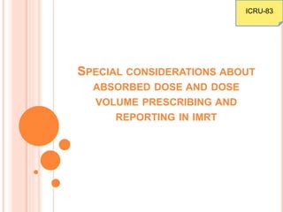 SPECIAL CONSIDERATIONS ABOUT
ABSORBED DOSE AND DOSE
VOLUME PRESCRIBING AND
REPORTING IN IMRT
ICRU-83
 