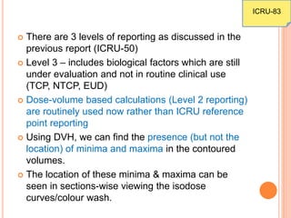  There are 3 levels of reporting as discussed in the
previous report (ICRU-50)
 Level 3 – includes biological factors which are still
under evaluation and not in routine clinical use
(TCP, NTCP, EUD)
 Dose-volume based calculations (Level 2 reporting)
are routinely used now rather than ICRU reference
point reporting
 Using DVH, we can find the presence (but not the
location) of minima and maxima in the contoured
volumes.
 The location of these minima & maxima can be
seen in sections-wise viewing the isodose
curves/colour wash.
ICRU-83
 