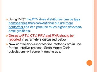  Using IMRT the PTV dose distribution can be less
homogenous than conventional but are more
conformal and can produce much higher absorbed-
dose gradients.
 Doses to PTV, CTV, PRV and RVR should be
reported in parameters discussed below
 Now convolution/superposition methods are in use
for the iterative process. Soon Monte-Carlo
calculations will come in routine use.
 