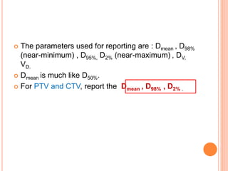  The parameters used for reporting are : Dmean , D98%
(near-minimum) , D95%, D2% (near-maximum) , DV,
VD.
 Dmean is much like D50%.
 For PTV and CTV, report the Dmean , D98% , D2% .
 