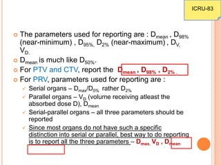  The parameters used for reporting are : Dmean , D98%
(near-minimum) , D95%, D2% (near-maximum) , DV,
VD.
 Dmean is much like D50%.
 For PTV and CTV, report the Dmean , D98% , D2% .
 For PRV, parameters used for reporting are :
 Serial organs – Dmax/D0% rather D2%
 Parallel organs – VD (volume receiving atleast the
absorbed dose D), Dmean
 Serial-parallel organs – all three parameters should be
reported
 Since most organs do not have such a specific
distinction into serial or parallel, best way to do reporting
is to report all the three parameters – Dmax, VD , Dmean
ICRU-83
 