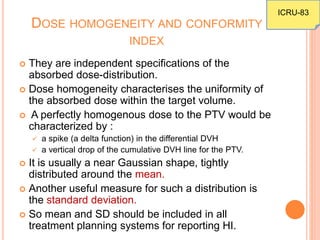 DOSE HOMOGENEITY AND CONFORMITY
INDEX
 They are independent specifications of the
absorbed dose-distribution.
 Dose homogeneity characterises the uniformity of
the absorbed dose within the target volume.
 A perfectly homogenous dose to the PTV would be
characterized by :
 a spike (a delta function) in the differential DVH
 a vertical drop of the cumulative DVH line for the PTV.
 It is usually a near Gaussian shape, tightly
distributed around the mean.
 Another useful measure for such a distribution is
the standard deviation.
 So mean and SD should be included in all
treatment planning systems for reporting HI.
ICRU-83
 