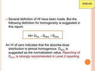  Several definition of HI have been made. But the
following definition for homogeneity is suggested in
this report:
HI= D2% - D98% / D50%
An HI of zero indicates that the absorbe-dose
distribution is almost homogenous. D50% is
suggested as the normalization value. Reporting of
D50% is strongly recommended in Level 2 reporting
ICRU-83
 