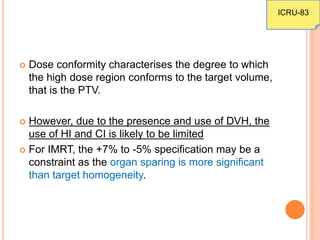  Dose conformity characterises the degree to which
the high dose region conforms to the target volume,
that is the PTV.
 However, due to the presence and use of DVH, the
use of HI and CI is likely to be limited
 For IMRT, the +7% to -5% specification may be a
constraint as the organ sparing is more significant
than target homogeneity.
ICRU-83
 