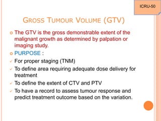 GROSS TUMOUR VOLUME (GTV)
 The GTV is the gross demonstrable extent of the
malignant growth as determined by palpation or
imaging study.
 PURPOSE :
 For proper staging (TNM)
 To define area requiring adequate dose delivery for
treatment
 To define the extent of CTV and PTV
 To have a record to assess tumour response and
predict treatment outcome based on the variation.
ICRU-50
 