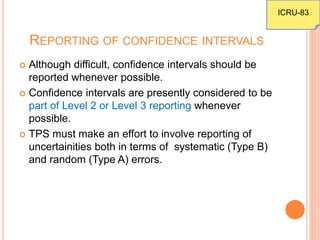 REPORTING OF CONFIDENCE INTERVALS
 Although difficult, confidence intervals should be
reported whenever possible.
 Confidence intervals are presently considered to be
part of Level 2 or Level 3 reporting whenever
possible.
 TPS must make an effort to involve reporting of
uncertainities both in terms of systematic (Type B)
and random (Type A) errors.
ICRU-83
 