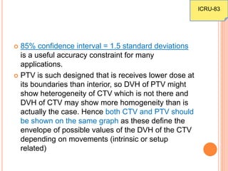  85% confidence interval = 1.5 standard deviations
is a useful accuracy constraint for many
applications.
 PTV is such designed that is receives lower dose at
its boundaries than interior, so DVH of PTV might
show heterogeneity of CTV which is not there and
DVH of CTV may show more homogeneity than is
actually the case. Hence both CTV and PTV should
be shown on the same graph as these define the
envelope of possible values of the DVH of the CTV
depending on movements (intrinsic or setup
related)
ICRU-83
 