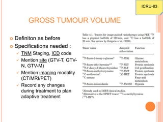 GROSS TUMOUR VOLUME
 Definiton as before
 Specifications needed :
 TNM Staging, ICD code
 Mention site (GTV-T, GTV-
N, GTV-M)
 Mention imaging modality
(CT/MRI/PET)
 Record any changes
during treatment to plan
adaptive treatment
ICRU-83
 