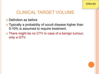CLINICAL TARGET VOLUME
 Definition as before
 Typically a probability of occult disease higher than
5-10% is assumed to require treatment.
 There might be no CTV in case of a benign tumour,
only a GTV.
ICRU-83
 
