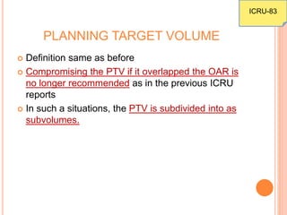 PLANNING TARGET VOLUME
 Definition same as before
 Compromising the PTV if it overlapped the OAR is
no longer recommended as in the previous ICRU
reports
 In such a situations, the PTV is subdivided into as
subvolumes.
ICRU-83
 