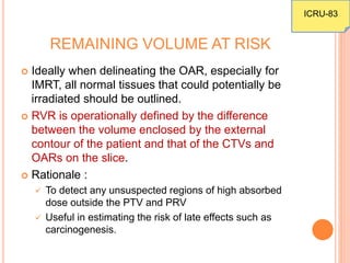 REMAINING VOLUME AT RISK
 Ideally when delineating the OAR, especially for
IMRT, all normal tissues that could potentially be
irradiated should be outlined.
 RVR is operationally defined by the difference
between the volume enclosed by the external
contour of the patient and that of the CTVs and
OARs on the slice.
 Rationale :
 To detect any unsuspected regions of high absorbed
dose outside the PTV and PRV
 Useful in estimating the risk of late effects such as
carcinogenesis.
ICRU-83
 