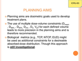 PLANNING AIMS
 Planning aims are dosimetric goals used to develop
treatment plans.
 The use of multiple dose-volume constraints (Dmean
, D98% , D95%, D2% , DV, VD) for each defined volume
leads to more precision in the planning aims and is
therefore recommended.
 Biological metrics (e.g., TCP, NTCP, EUD) might
be used as additional constraints for a desireable
absorbed-dose distribution. Though this approach
is still investigational.
ICRU-83
 