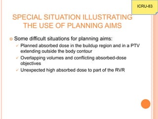 SPECIAL SITUATION ILLUSTRATING
THE USE OF PLANNING AIMS
 Some difficult situations for planning aims:
 Planned absorbed dose in the buildup region and in a PTV
extending outside the body contour
 Overlapping volumes and conflicting absorbed-dose
objectives
 Unexpected high absorbed dose to part of the RVR
ICRU-83
 