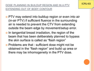 DOSE PLANNING IN BUILDUP REGION AND IN A PTV
EXTENDING OUT OF BODY CONTOUR
 PTV may extend into buildup region or even into air
(in-air PTV) if sufficient fluence in the surrounding
air is needed to prevent the CTV from extending
outside the beam edge by movement/setup error.
 In tangential breast irradiation, the region of the
beam that has been deliberately planned to bypass
the skin surface is called as “flash region”
 Problems are that : sufficient dose might not be
obtained in the “flash region” and build up area or
there may be inhomogeneity in the PTV dose.
ICRU-83
 
