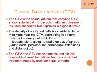 CLINICAL TARGET VOLUME (CTV)
 The CTV is the tissue volume that contains GTV
and/or subclinical microscopic malignant disease. It
includes suspected but unproven malignant tissue.
 The density of malignant cells is considered to be
maximum near the GTV, decreasing in density
towards the margin of the CTV with
microextensions along natural avenues of spread
(lymph node, perivascular, pernineural extensions
and distant sites).
 The GTV and CTV are anatomical and clinical
concept that must be defined before a choice of
treatment modality and technique is made.
ICRU-50
 