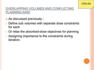 OVERLAPPING VOLUMES AND CONFLICTING
PLANNING AIMS
 As discussed previously :
 Define sub volumes with separate dose constraints
for each
 Or relax the absorbed-dose objectives for planning
 Assigning importance to the constraints during
iteration.
ICRU-83
 