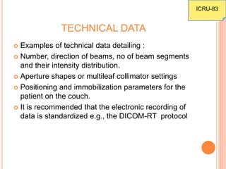 TECHNICAL DATA
 Examples of technical data detailing :
 Number, direction of beams, no of beam segments
and their intensity distribution.
 Aperture shapes or multileaf collimator settings
 Positioning and immobilization parameters for the
patient on the couch.
 It is recommended that the electronic recording of
data is standardized e.g., the DICOM-RT protocol
ICRU-83
 