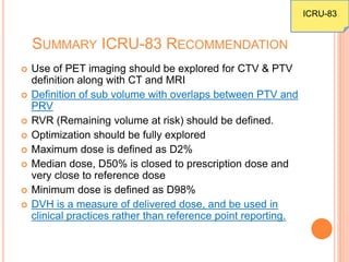 SUMMARY ICRU-83 RECOMMENDATION
 Use of PET imaging should be explored for CTV & PTV
definition along with CT and MRI
 Definition of sub volume with overlaps between PTV and
PRV
 RVR (Remaining volume at risk) should be defined.
 Optimization should be fully explored
 Maximum dose is defined as D2%
 Median dose, D50% is closed to prescription dose and
very close to reference dose
 Minimum dose is defined as D98%
 DVH is a measure of delivered dose, and be used in
clinical practices rather than reference point reporting.
ICRU-83
 