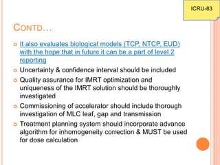 CONTD…
 It also evaluates biological models (TCP, NTCP, EUD)
with the hope that in future it can be a part of level 2
reporting
 Uncertainty & confidence interval should be included
 Quality assurance for IMRT optimization and
uniqueness of the IMRT solution should be thoroughly
investigated
 Commissioning of accelerator should include thorough
investigation of MLC leaf, gap and transmission
 Treatment planning system should incorporate advance
algorithm for inhomogeneity correction & MUST be used
for dose calculation
ICRU-83
 